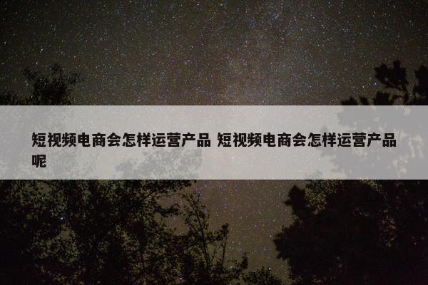 短视频电商会怎样运营产品 短视频电商会怎样运营产品呢