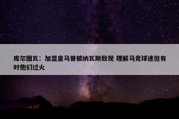 库尔图瓦：加盟皇马曾被纳瓦斯敌视 理解马竞球迷但有时他们过火