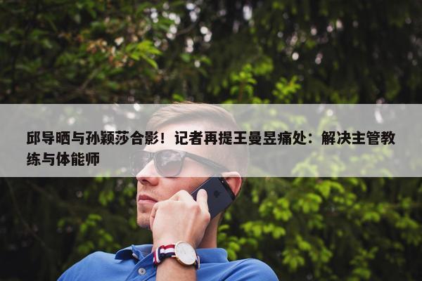 邱导晒与孙颖莎合影！记者再提王曼昱痛处：解决主管教练与体能师