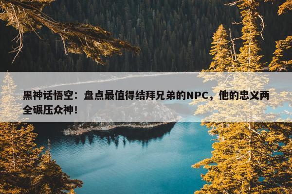 黑神话悟空：盘点最值得结拜兄弟的NPC，他的忠义两全碾压众神！