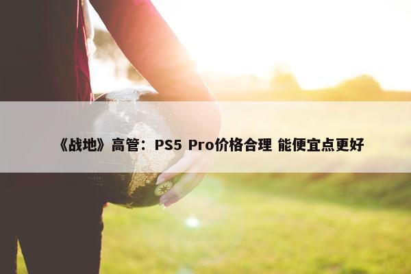 《战地》高管：PS5 Pro价格合理 能便宜点更好