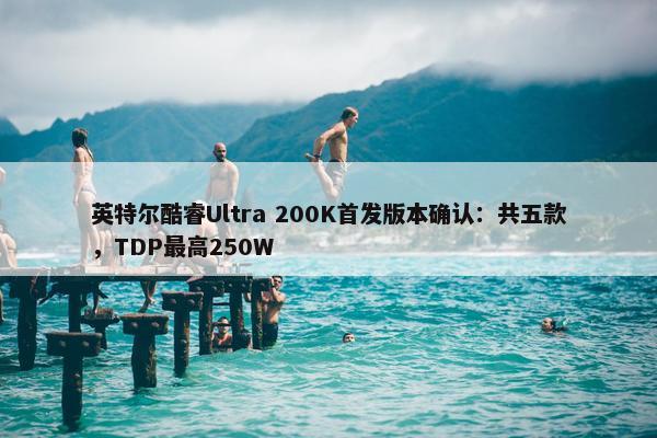 英特尔酷睿Ultra 200K首发版本确认：共五款，TDP最高250W