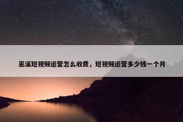 巫溪短视频运营怎么收费，短视频运营多少钱一个月