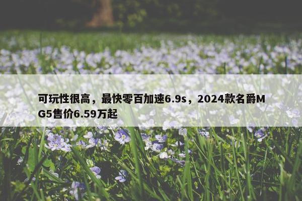 可玩性很高，最快零百加速6.9s，2024款名爵MG5售价6.59万起