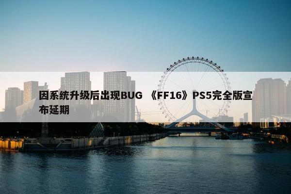 因系统升级后出现BUG 《FF16》PS5完全版宣布延期