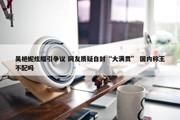 吴艳妮炫耀引争议 网友质疑自封“大满贯” 国内称王不配吗