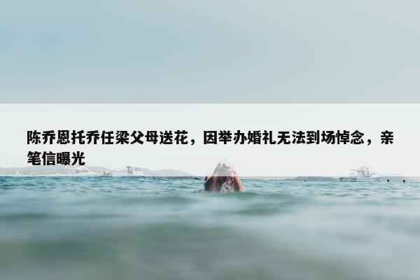 陈乔恩托乔任梁父母送花，因举办婚礼无法到场悼念，亲笔信曝光