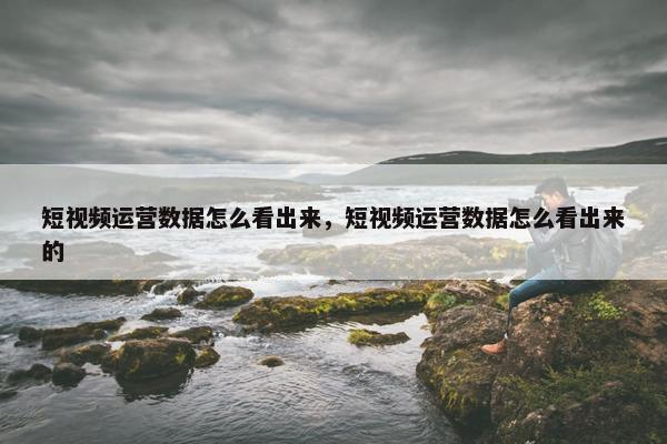 短视频运营数据怎么看出来，短视频运营数据怎么看出来的