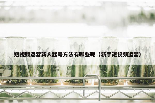 短视频运营新人起号方法有哪些呢（新手短视频运营）