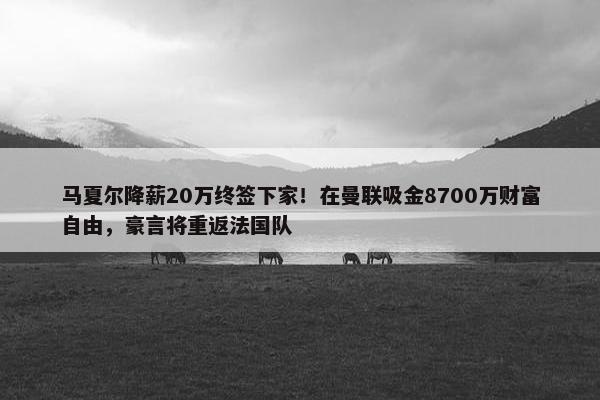 马夏尔降薪20万终签下家！在曼联吸金8700万财富自由，豪言将重返法国队