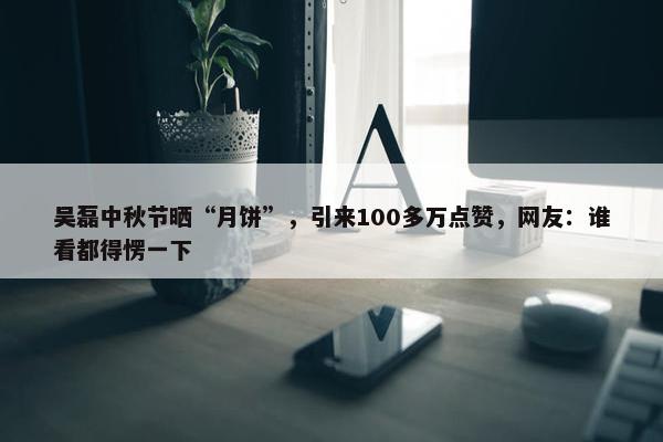 吴磊中秋节晒“月饼”，引来100多万点赞，网友：谁看都得愣一下