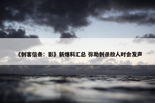 《刺客信条：影》新爆料汇总 弥助刺杀敌人时会发声