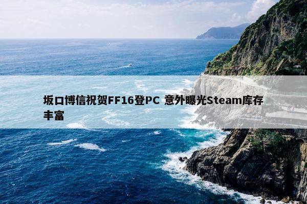 坂口博信祝贺FF16登PC 意外曝光Steam库存丰富