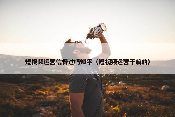 短视频运营信得过吗知乎（短视频运营干嘛的）