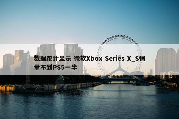 数据统计显示 微软Xbox Series X_S销量不到PS5一半