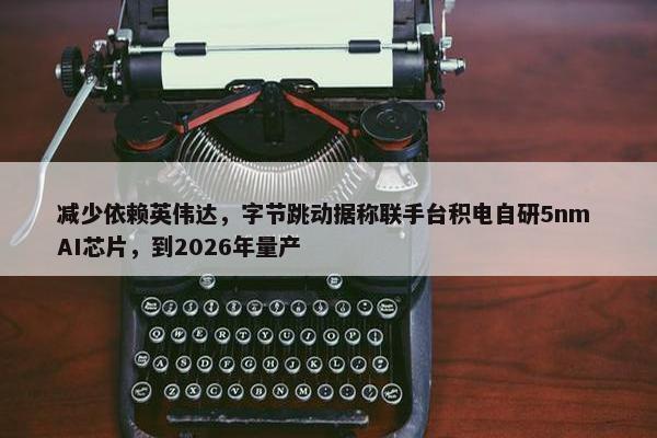 减少依赖英伟达，字节跳动据称联手台积电自研5nm AI芯片，到2026年量产