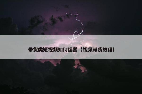 带货类短视频如何运营（视频带货教程）