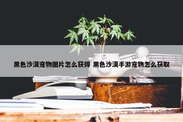 黑色沙漠宠物图片怎么获得 黑色沙漠手游宠物怎么获取