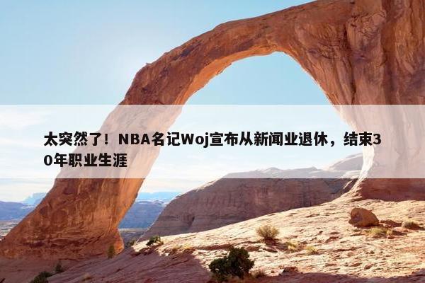 太突然了！NBA名记Woj宣布从新闻业退休，结束30年职业生涯