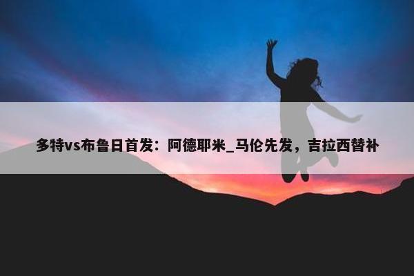 多特vs布鲁日首发：阿德耶米_马伦先发，吉拉西替补