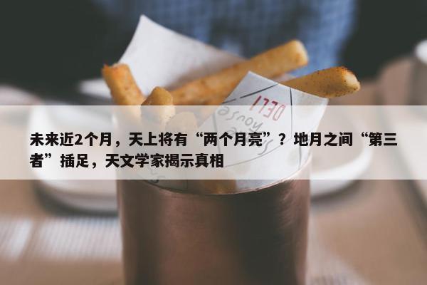 未来近2个月，天上将有“两个月亮”？地月之间“第三者”插足，天文学家揭示真相