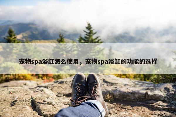 宠物spa浴缸怎么使用，宠物spa浴缸的功能的选择