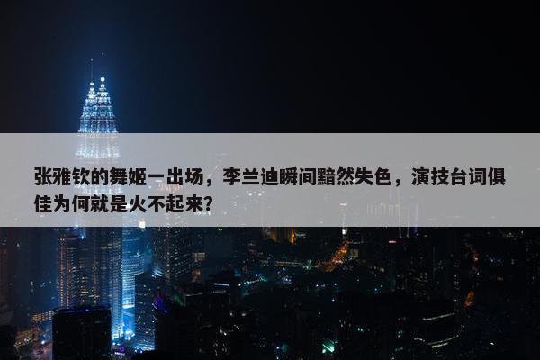 张雅钦的舞姬一出场，李兰迪瞬间黯然失色，演技台词俱佳为何就是火不起来？