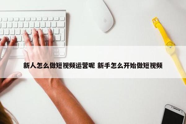 新人怎么做短视频运营呢 新手怎么开始做短视频