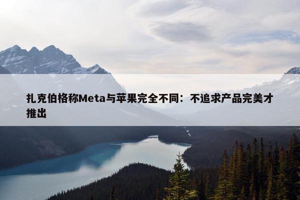 扎克伯格称Meta与苹果完全不同：不追求产品完美才推出