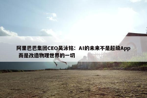 阿里巴巴集团CEO吴泳铭：AI的未来不是超级App 而是改造物理世界的一切