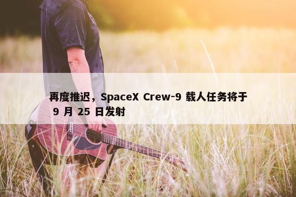 再度推迟，SpaceX Crew-9 载人任务将于 9 月 25 日发射