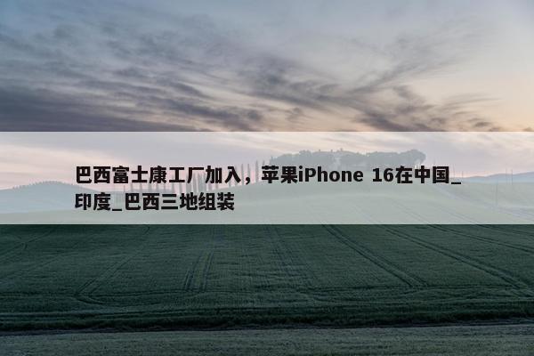 巴西富士康工厂加入，苹果iPhone 16在中国_印度_巴西三地组装