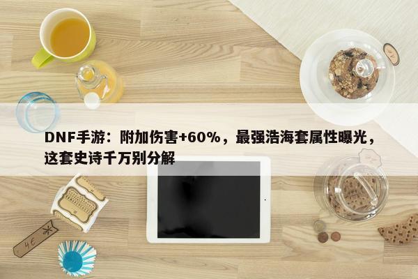 DNF手游：附加伤害+60%，最强浩海套属性曝光，这套史诗千万别分解