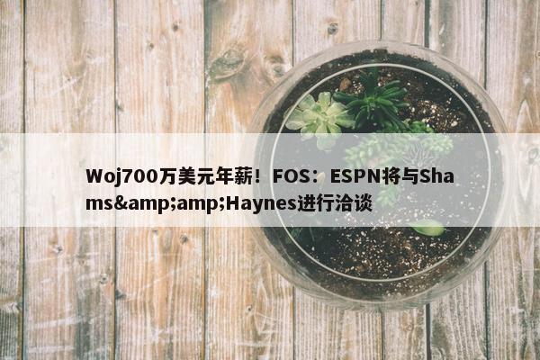 Woj700万美元年薪！FOS：ESPN将与Shams&amp;Haynes进行洽谈