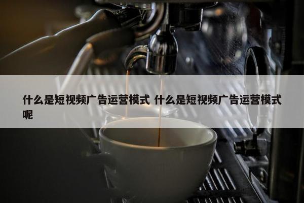 什么是短视频广告运营模式 什么是短视频广告运营模式呢