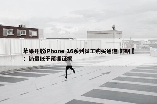 苹果开放iPhone 16系列员工购买通道 郭明錤：销量低于预期证据