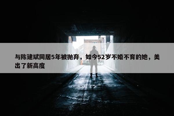 与陈建斌同居5年被抛弃，如今52岁不婚不育的她，美出了新高度