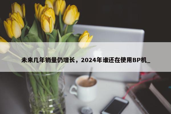 未来几年销量仍增长，2024年谁还在使用BP机_