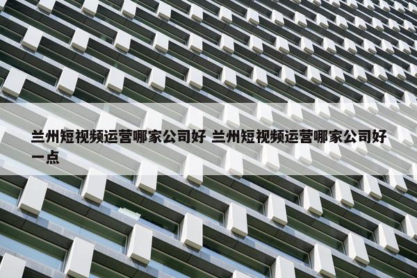 兰州短视频运营哪家公司好 兰州短视频运营哪家公司好一点