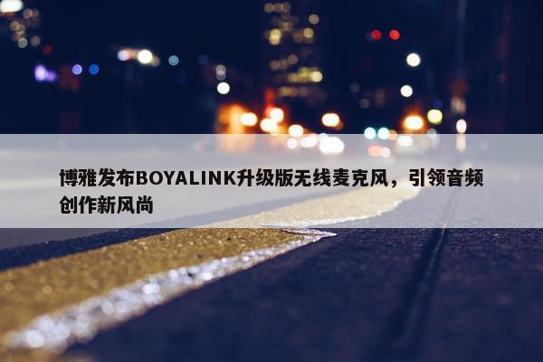 博雅发布BOYALINK升级版无线麦克风，引领音频创作新风尚