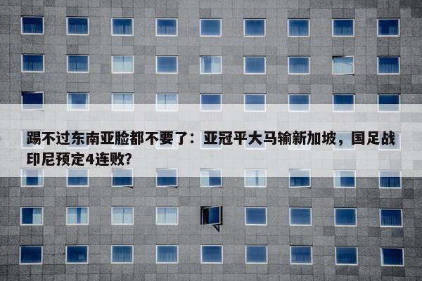 踢不过东南亚脸都不要了：亚冠平大马输新加坡，国足战印尼预定4连败？