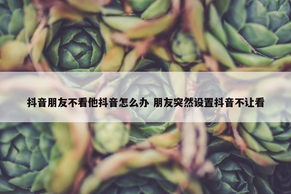 抖音朋友不看他抖音怎么办 朋友突然设置抖音不让看