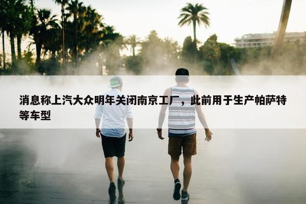 消息称上汽大众明年关闭南京工厂，此前用于生产帕萨特等车型