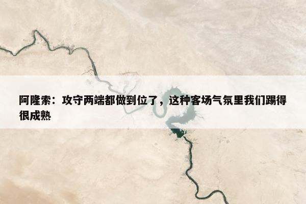 阿隆索：攻守两端都做到位了，这种客场气氛里我们踢得很成熟