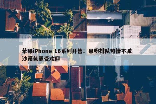 苹果iPhone 16系列开售：果粉排队热情不减 沙漠色更受欢迎