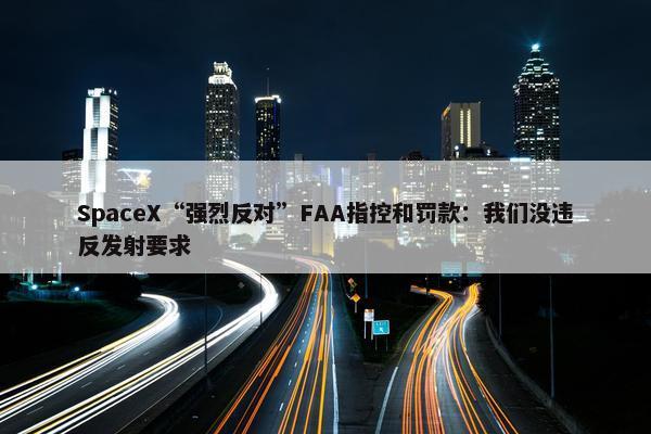 SpaceX“强烈反对”FAA指控和罚款：我们没违反发射要求