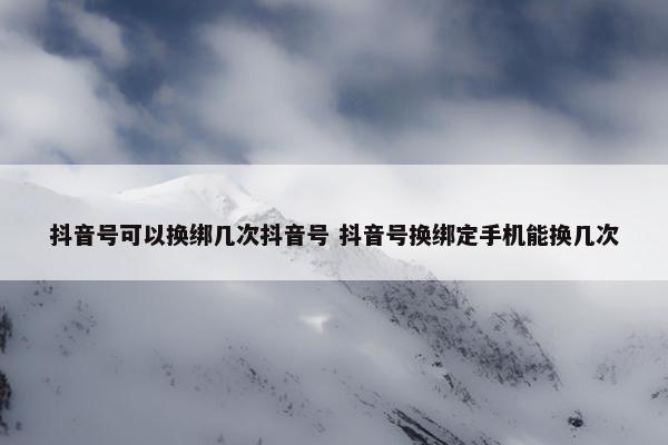 抖音号可以换绑几次抖音号 抖音号换绑定手机能换几次