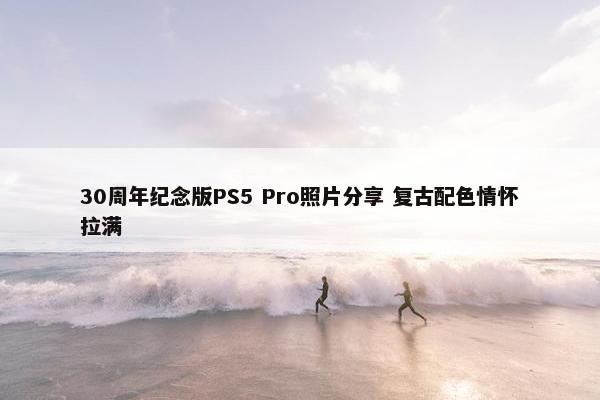 30周年纪念版PS5 Pro照片分享 复古配色情怀拉满