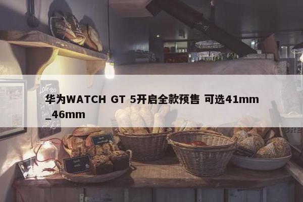 华为WATCH GT 5开启全款预售 可选41mm_46mm