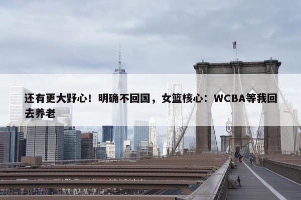 还有更大野心！明确不回国，女篮核心：WCBA等我回去养老